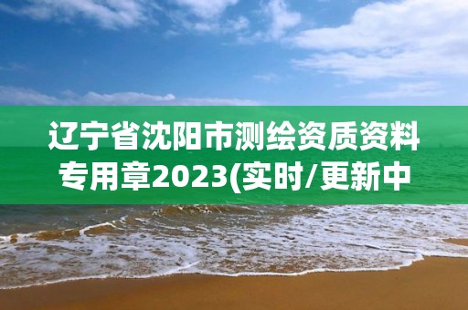 遼寧省沈陽市測(cè)繪資質(zhì)資料專用章2023(實(shí)時(shí)/更新中)