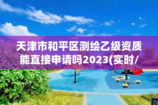 天津市和平區測繪乙級資質能直接申請嗎2023(實時/更新中)