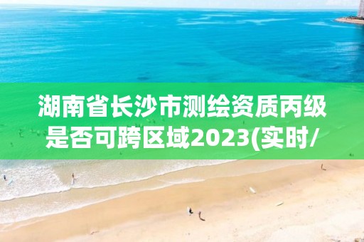 湖南省長(zhǎng)沙市測(cè)繪資質(zhì)丙級(jí)是否可跨區(qū)域2023(實(shí)時(shí)/更新中)