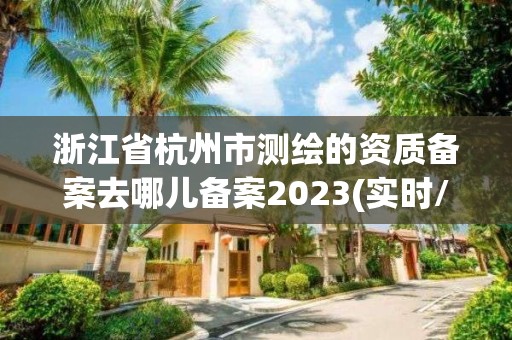 浙江省杭州市測繪的資質備案去哪兒備案2023(實時/更新中)