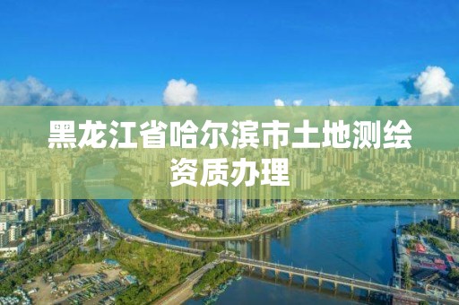 黑龍江省哈爾濱市土地測繪資質辦理