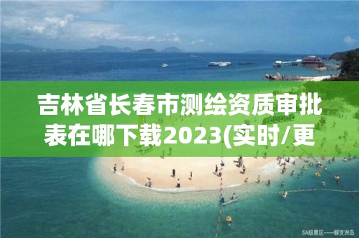 吉林省長春市測繪資質審批表在哪下載2023(實時/更新中)