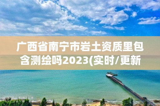 廣西省南寧市巖土資質里包含測繪嗎2023(實時/更新中)