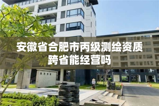 安徽省合肥市丙級測繪資質(zhì)跨省能經(jīng)營嗎