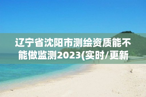 遼寧省沈陽市測繪資質能不能做監測2023(實時/更新中)