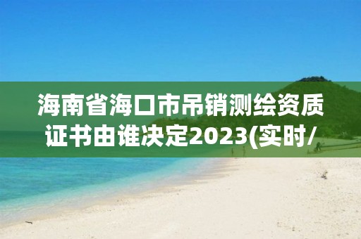 海南省海口市吊銷測繪資質(zhì)證書由誰決定2023(實時/更新中)