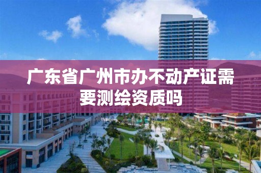 廣東省廣州市辦不動產證需要測繪資質嗎