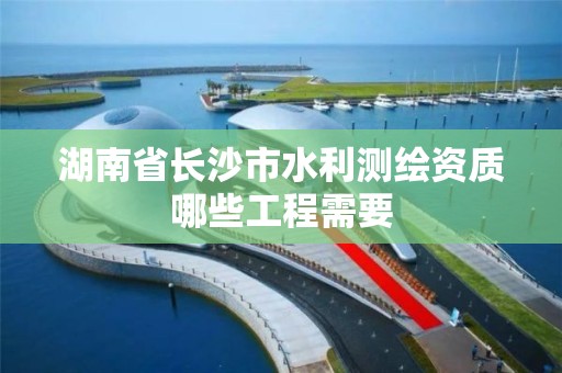 湖南省長沙市水利測繪資質哪些工程需要