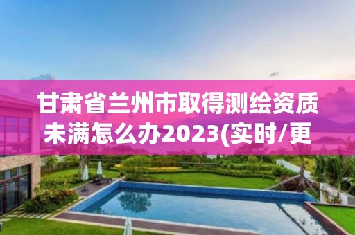 甘肅省蘭州市取得測(cè)繪資質(zhì)未滿怎么辦2023(實(shí)時(shí)/更新中)