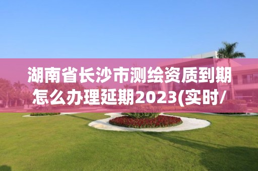 湖南省長沙市測繪資質到期怎么辦理延期2023(實時/更新中)