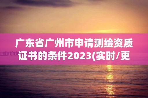 廣東省廣州市申請測繪資質證書的條件2023(實時/更新中)