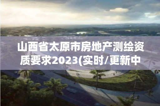 山西省太原市房地產測繪資質要求2023(實時/更新中)