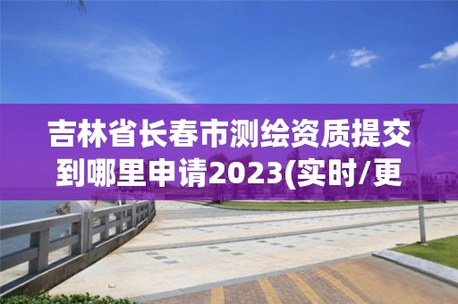 吉林省長春市測繪資質提交到哪里申請2023(實時/更新中)