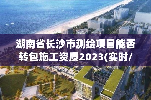 湖南省長沙市測繪項目能否轉包施工資質2023(實時/更新中)