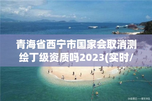 青海省西寧市國家會取消測繪丁級資質嗎2023(實時/更新中)