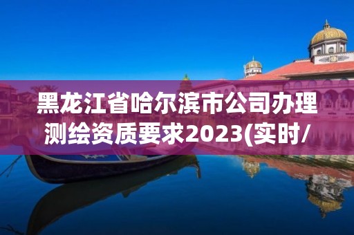 黑龍江省哈爾濱市公司辦理測(cè)繪資質(zhì)要求2023(實(shí)時(shí)/更新中)