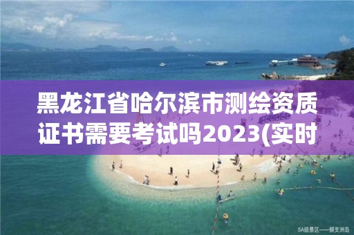 黑龍江省哈爾濱市測繪資質證書需要考試嗎2023(實時/更新中)