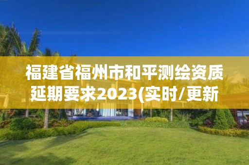 福建省福州市和平測繪資質延期要求2023(實時/更新中)