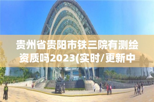 貴州省貴陽市鐵三院有測繪資質嗎2023(實時/更新中)