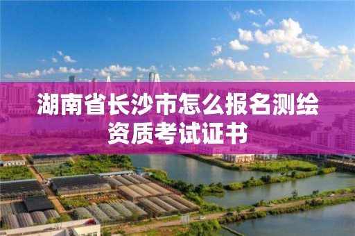 湖南省長沙市怎么報名測繪資質考試證書