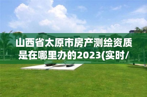 山西省太原市房產測繪資質是在哪里辦的2023(實時/更新中)