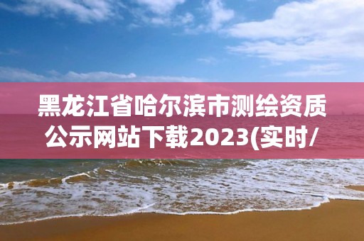 黑龍江省哈爾濱市測繪資質公示網站下載2023(實時/更新中)