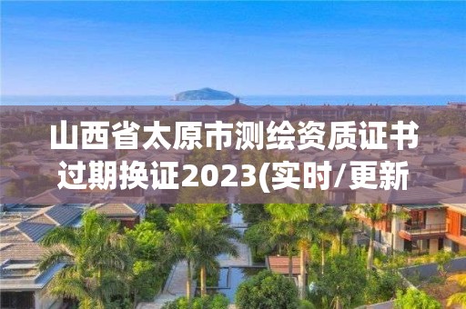 山西省太原市測繪資質證書過期換證2023(實時/更新中)