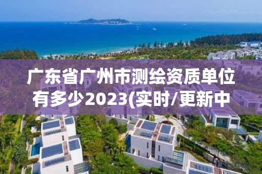 廣東省廣州市測繪資質單位有多少2023(實時/更新中)