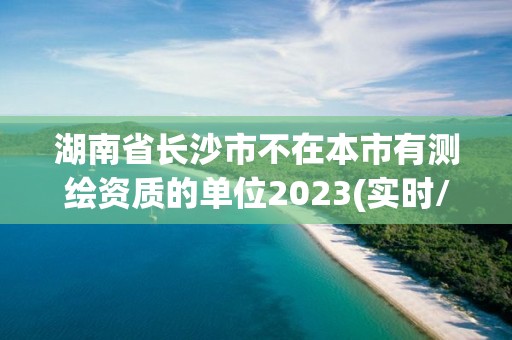 湖南省長沙市不在本市有測繪資質的單位2023(實時/更新中)