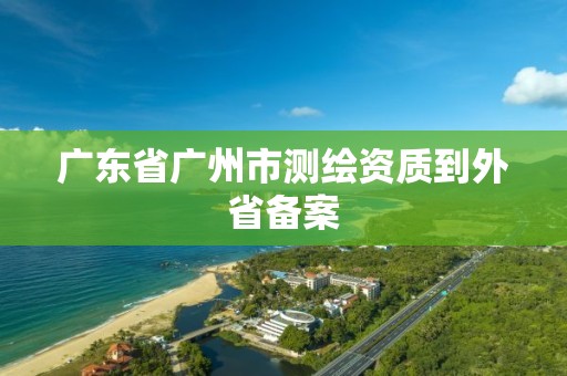 廣東省廣州市測繪資質(zhì)到外省備案