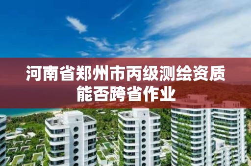 河南省鄭州市丙級測繪資質能否跨省作業