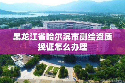 黑龍江省哈爾濱市測繪資質換證怎么辦理