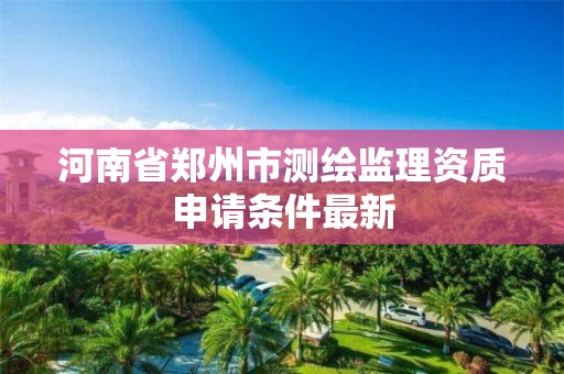 河南省鄭州市測繪監理資質申請條件最新