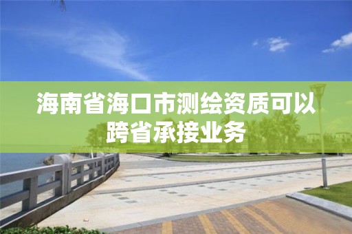 海南省海口市測(cè)繪資質(zhì)可以跨省承接業(yè)務(wù)