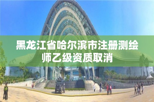 黑龍江省哈爾濱市注冊測繪師乙級資質取消