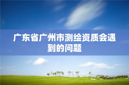 廣東省廣州市測(cè)繪資質(zhì)會(huì)遇到的問題