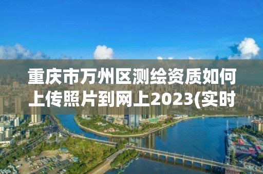 重慶市萬州區測繪資質如何上傳照片到網上2023(實時/更新中)