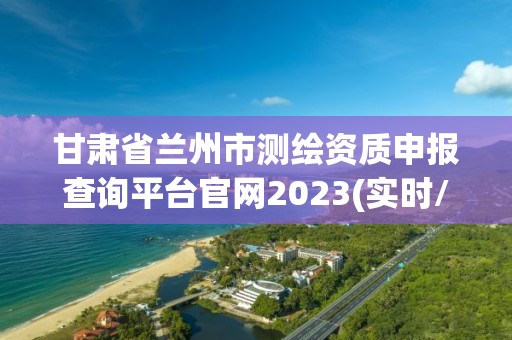 甘肅省蘭州市測繪資質(zhì)申報查詢平臺官網(wǎng)2023(實(shí)時/更新中)