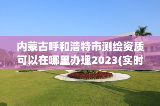 內蒙古呼和浩特市測繪資質可以在哪里辦理2023(實時/更新中)