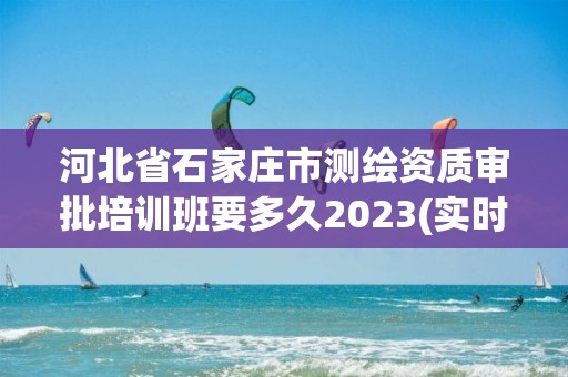 河北省石家莊市測繪資質審批培訓班要多久2023(實時/更新中)