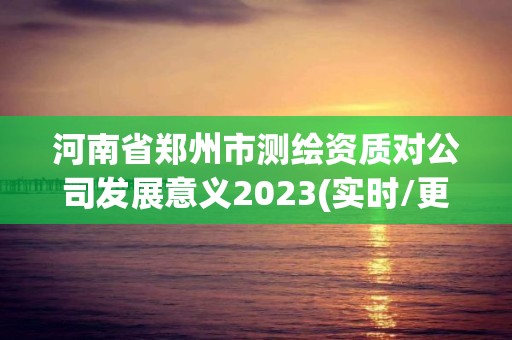 河南省鄭州市測繪資質對公司發展意義2023(實時/更新中)