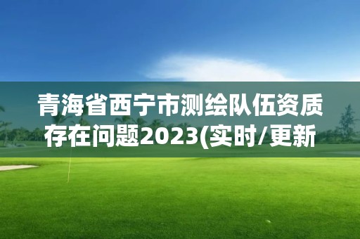 青海省西寧市測繪隊伍資質存在問題2023(實時/更新中)