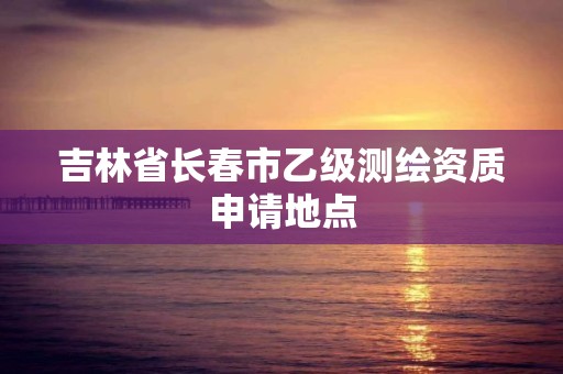 吉林省長春市乙級測繪資質申請地點