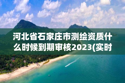 河北省石家莊市測繪資質什么時候到期審核2023(實時/更新中)