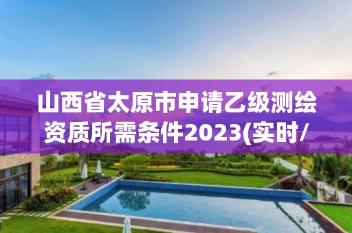 山西省太原市申請乙級測繪資質所需條件2023(實時/更新中)