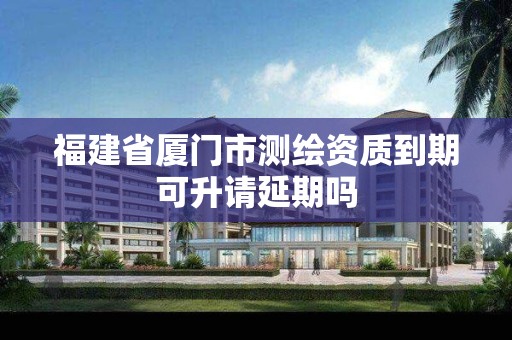 福建省廈門市測繪資質到期可升請延期嗎