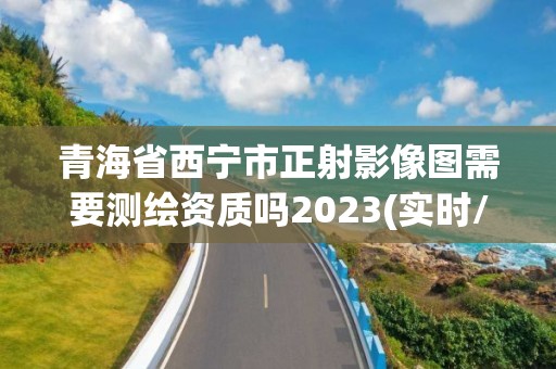 青海省西寧市正射影像圖需要測繪資質嗎2023(實時/更新中)