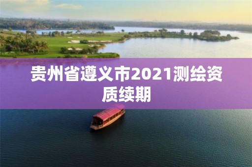 貴州省遵義市2021測(cè)繪資質(zhì)續(xù)期