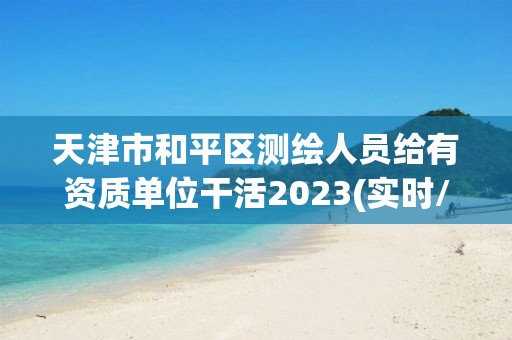 天津市和平區測繪人員給有資質單位干活2023(實時/更新中)