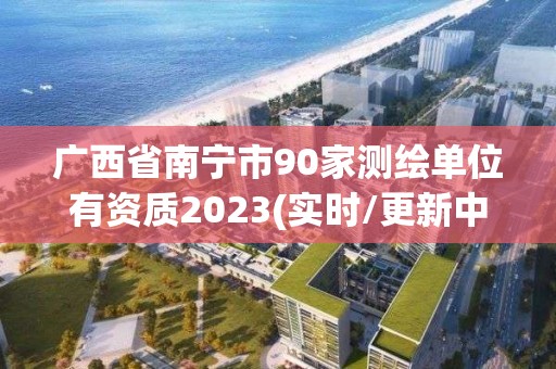 廣西省南寧市90家測繪單位有資質2023(實時/更新中)